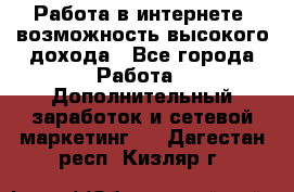 Работа в интернете, возможность высокого дохода - Все города Работа » Дополнительный заработок и сетевой маркетинг   . Дагестан респ.,Кизляр г.
